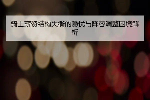 骑士薪资结构失衡的隐忧与阵容调整困境解析