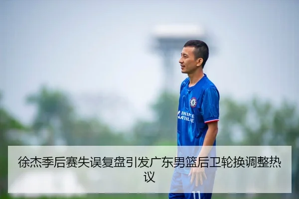 徐杰季后赛失误复盘引发广东男篮后卫轮换调整热议